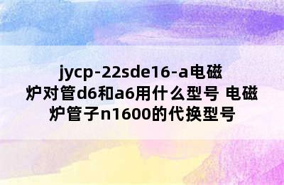 jycp-22sde16-a电磁炉对管d6和a6用什么型号 电磁炉管子n1600的代换型号